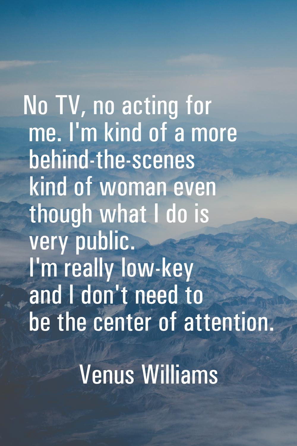No TV, no acting for me. I'm kind of a more behind-the-scenes kind of woman even though what I do i
