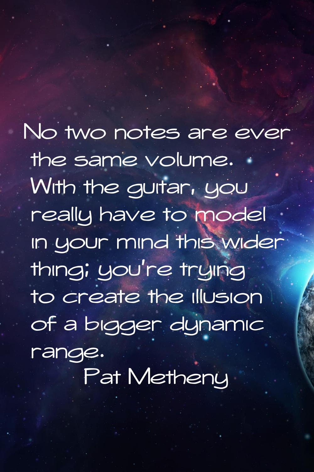No two notes are ever the same volume. With the guitar, you really have to model in your mind this 