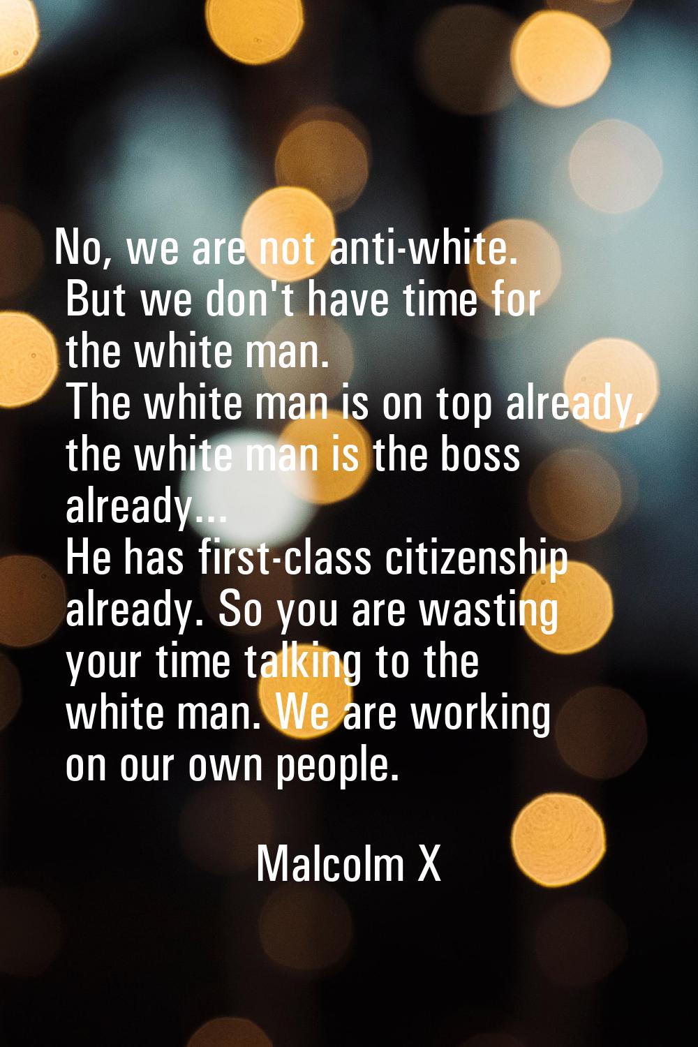 No, we are not anti-white. But we don't have time for the white man. The white man is on top alread
