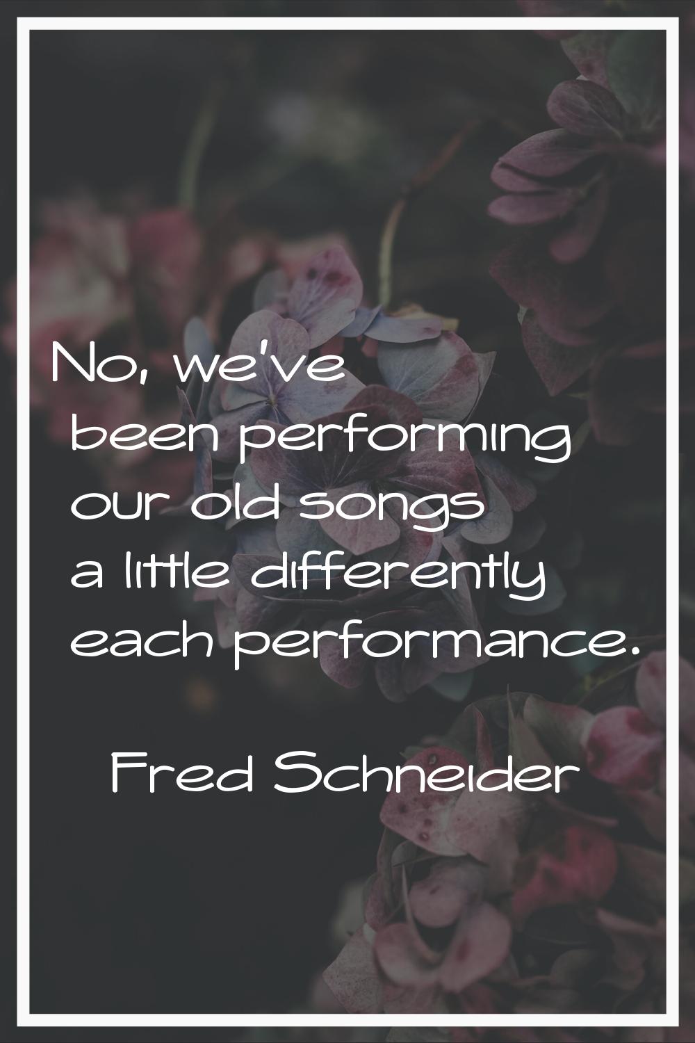 No, we've been performing our old songs a little differently each performance.