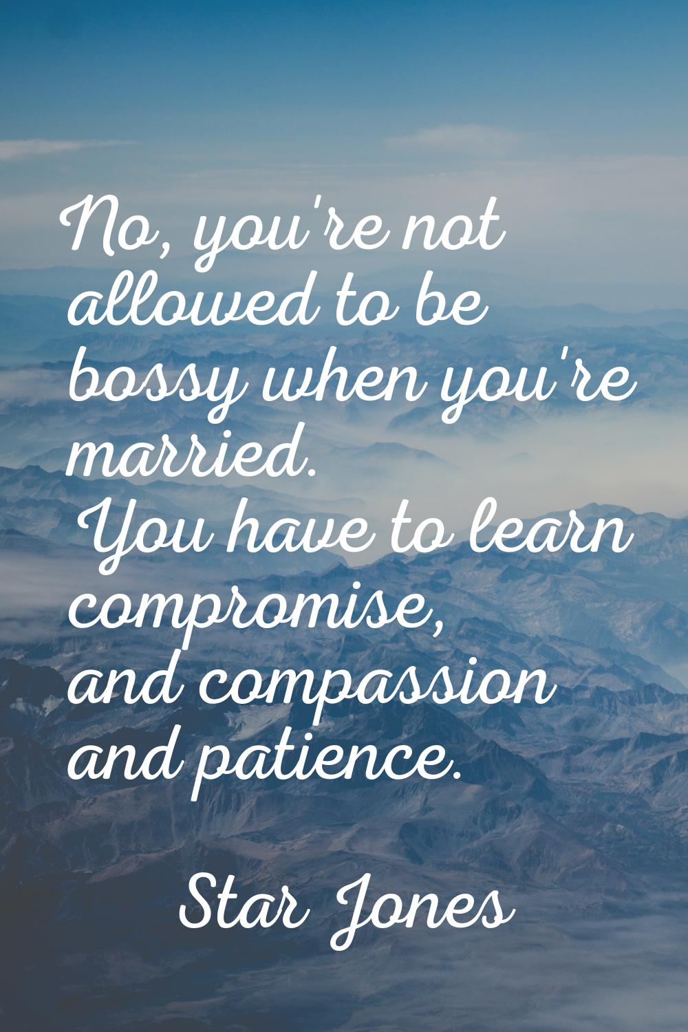 No, you're not allowed to be bossy when you're married. You have to learn compromise, and compassio