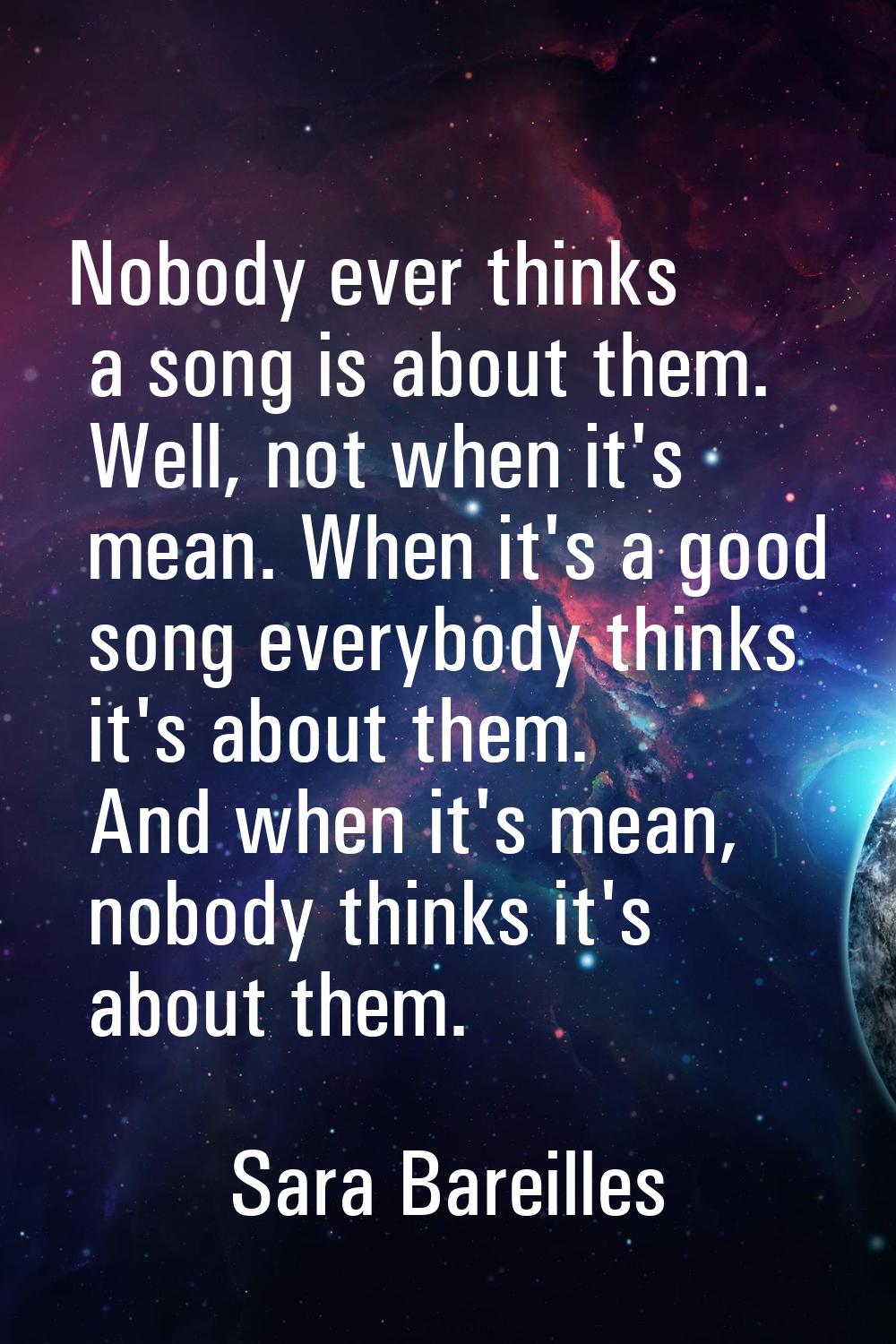 Nobody ever thinks a song is about them. Well, not when it's mean. When it's a good song everybody 
