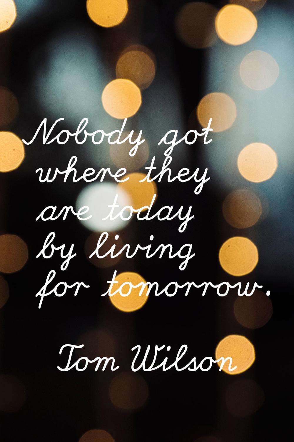 Nobody got where they are today by living for tomorrow.