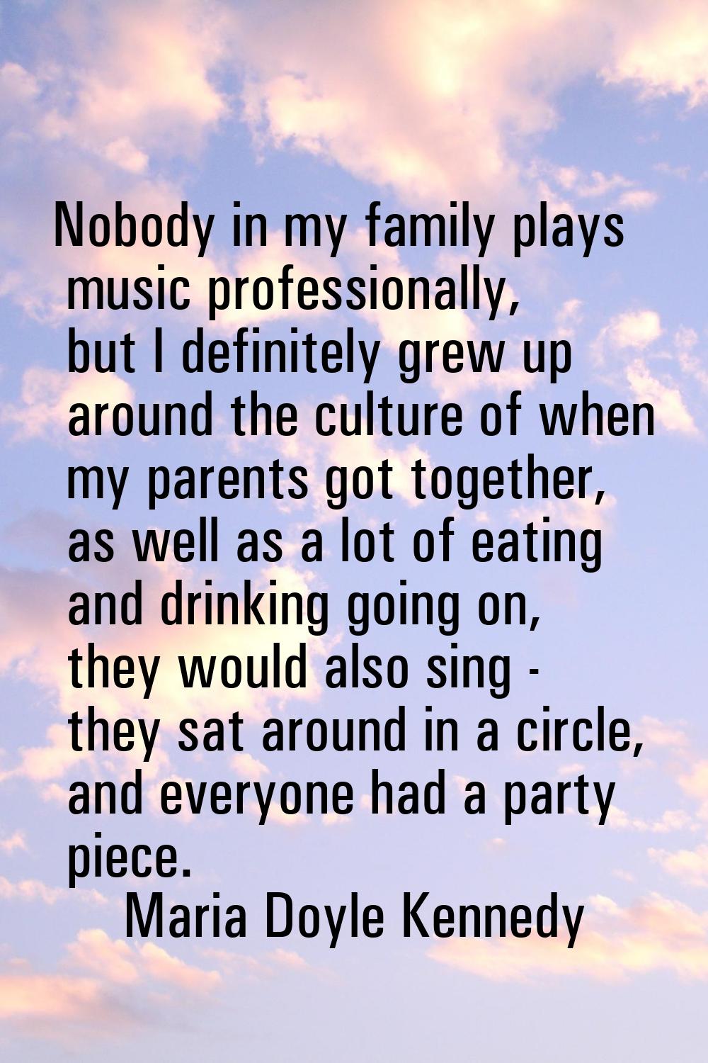 Nobody in my family plays music professionally, but I definitely grew up around the culture of when