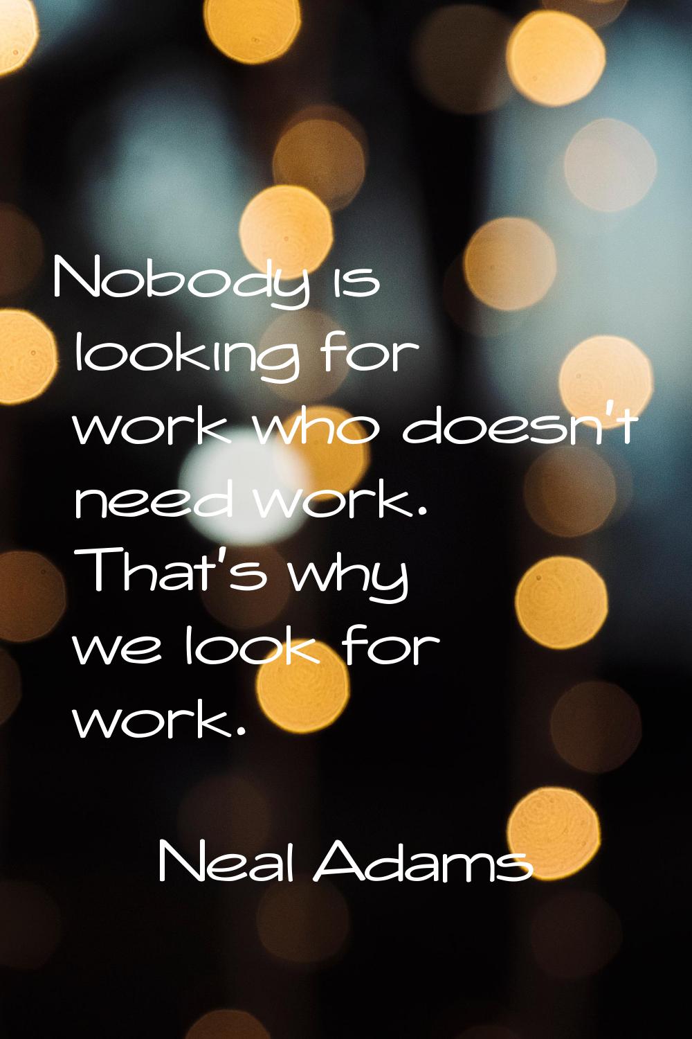 Nobody is looking for work who doesn't need work. That's why we look for work.