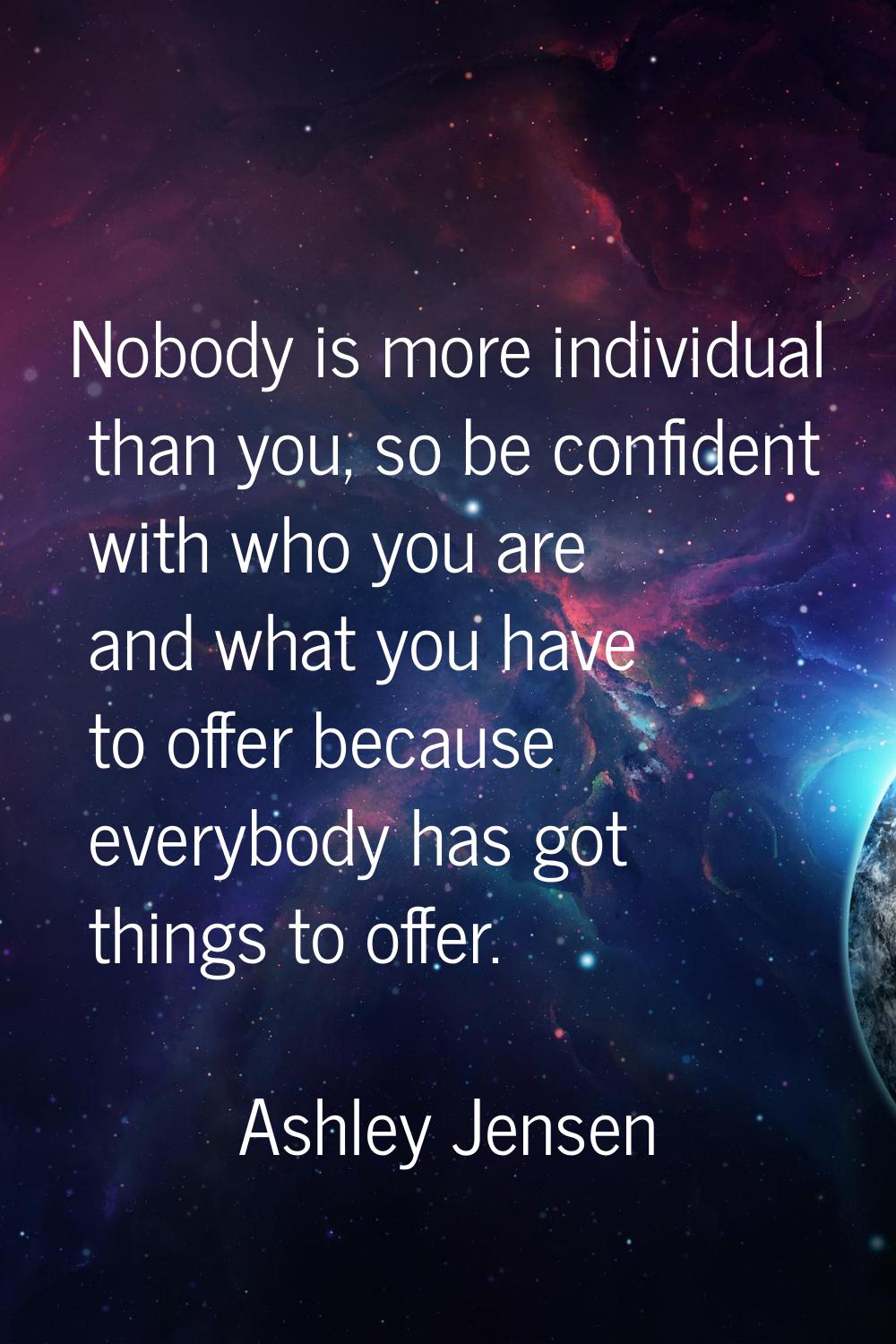 Nobody is more individual than you, so be confident with who you are and what you have to offer bec