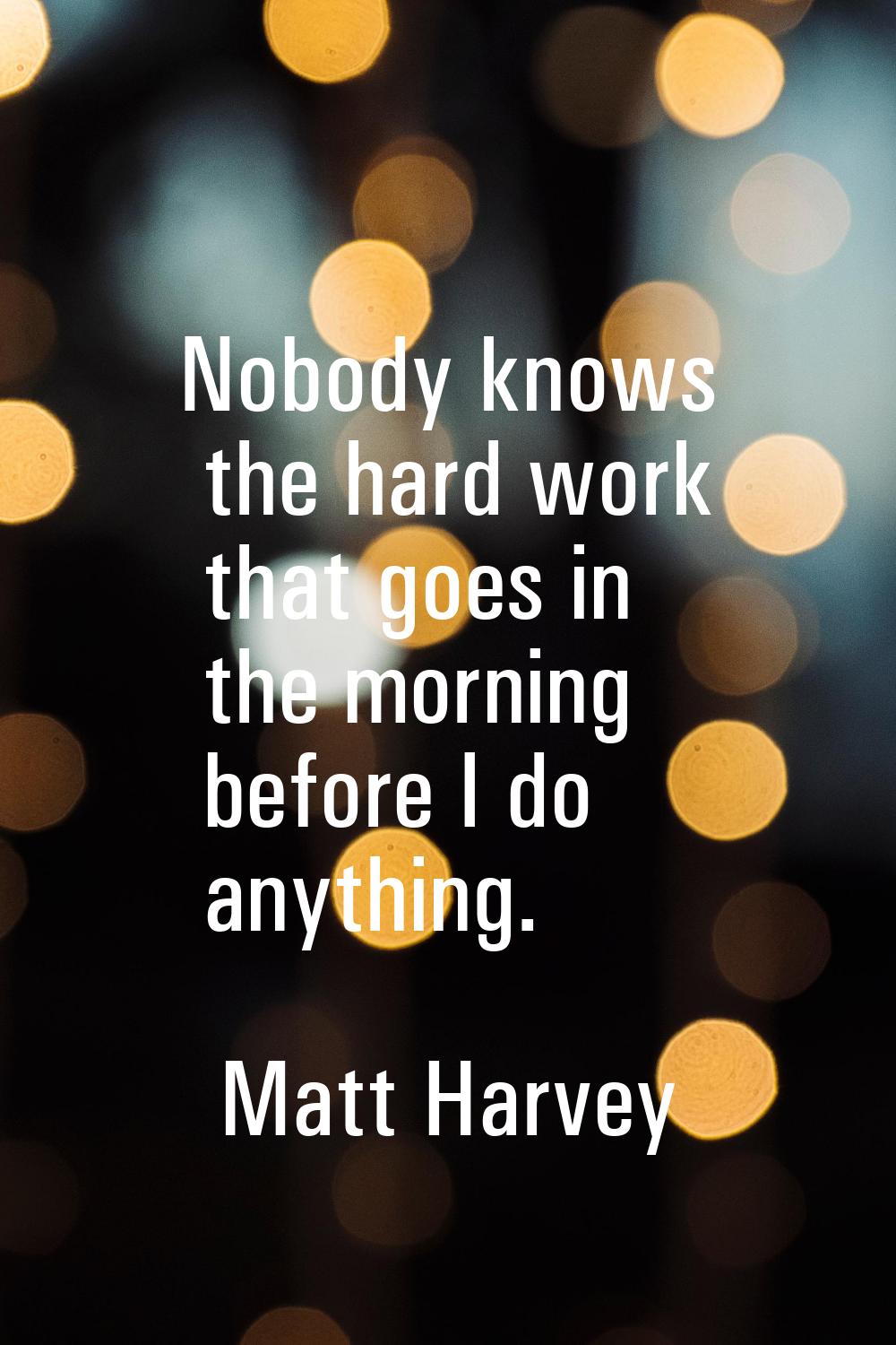 Nobody knows the hard work that goes in the morning before I do anything.