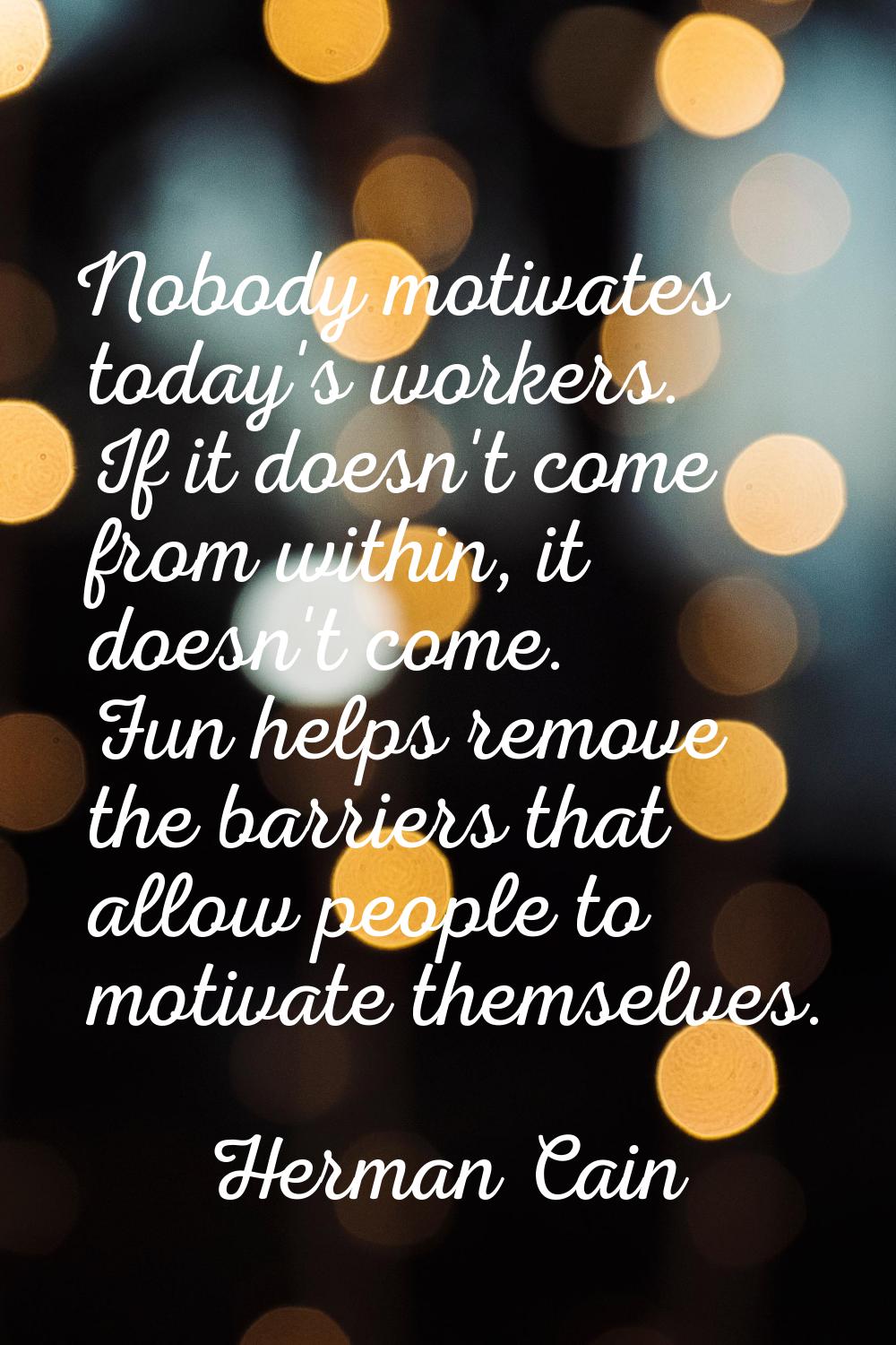 Nobody motivates today's workers. If it doesn't come from within, it doesn't come. Fun helps remove