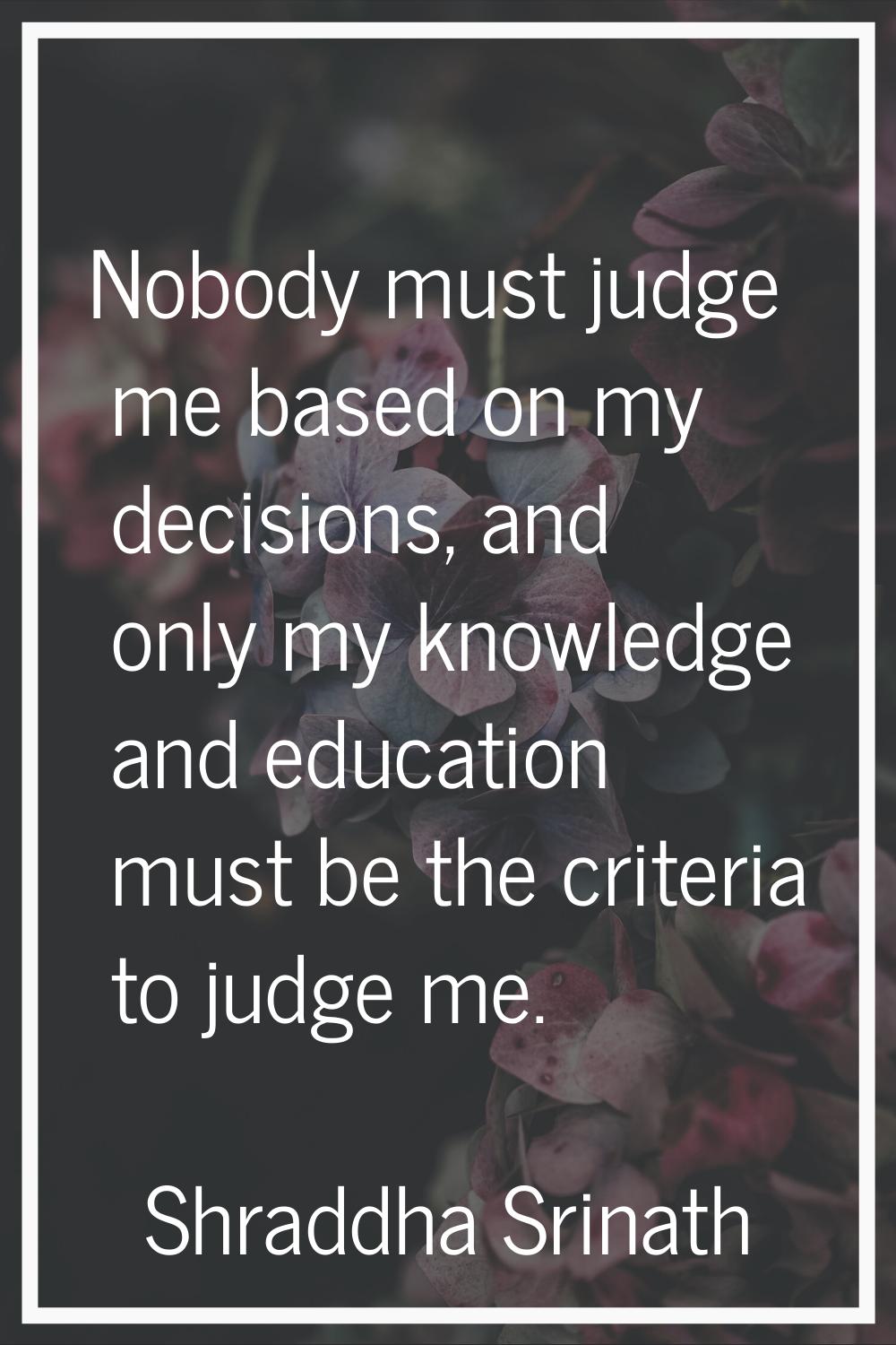 Nobody must judge me based on my decisions, and only my knowledge and education must be the criteri