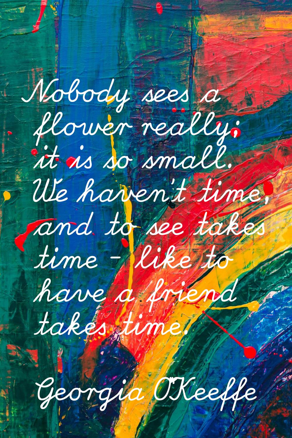 Nobody sees a flower really; it is so small. We haven't time, and to see takes time - like to have 