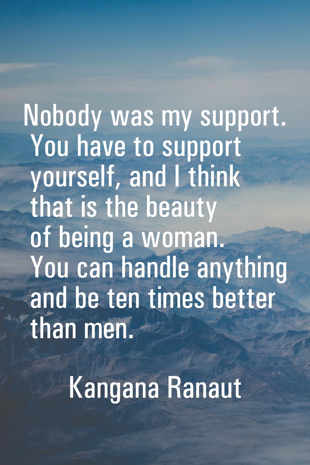 Nobody was my support. You have to support yourself, and I think that is the beauty of being a woma