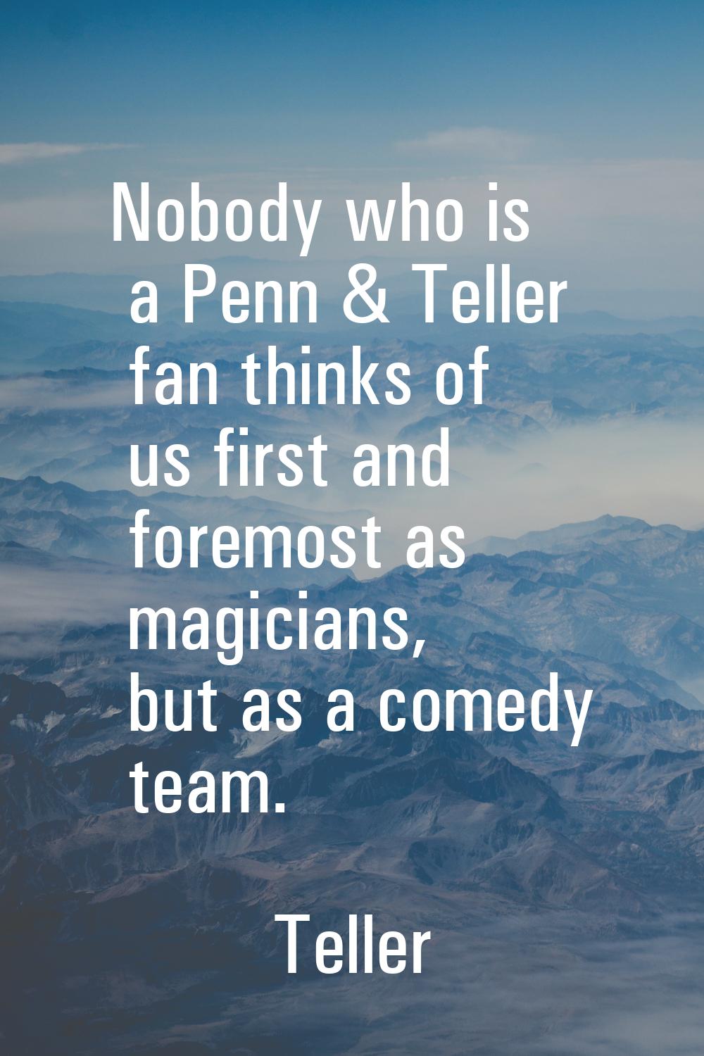 Nobody who is a Penn & Teller fan thinks of us first and foremost as magicians, but as a comedy tea