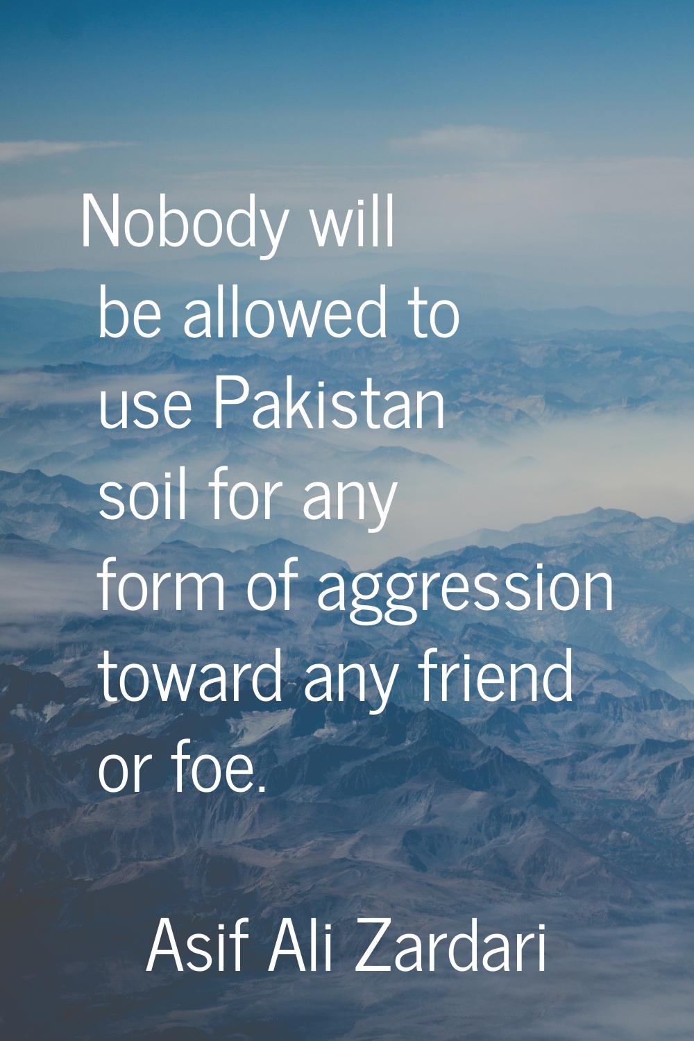 Nobody will be allowed to use Pakistan soil for any form of aggression toward any friend or foe.