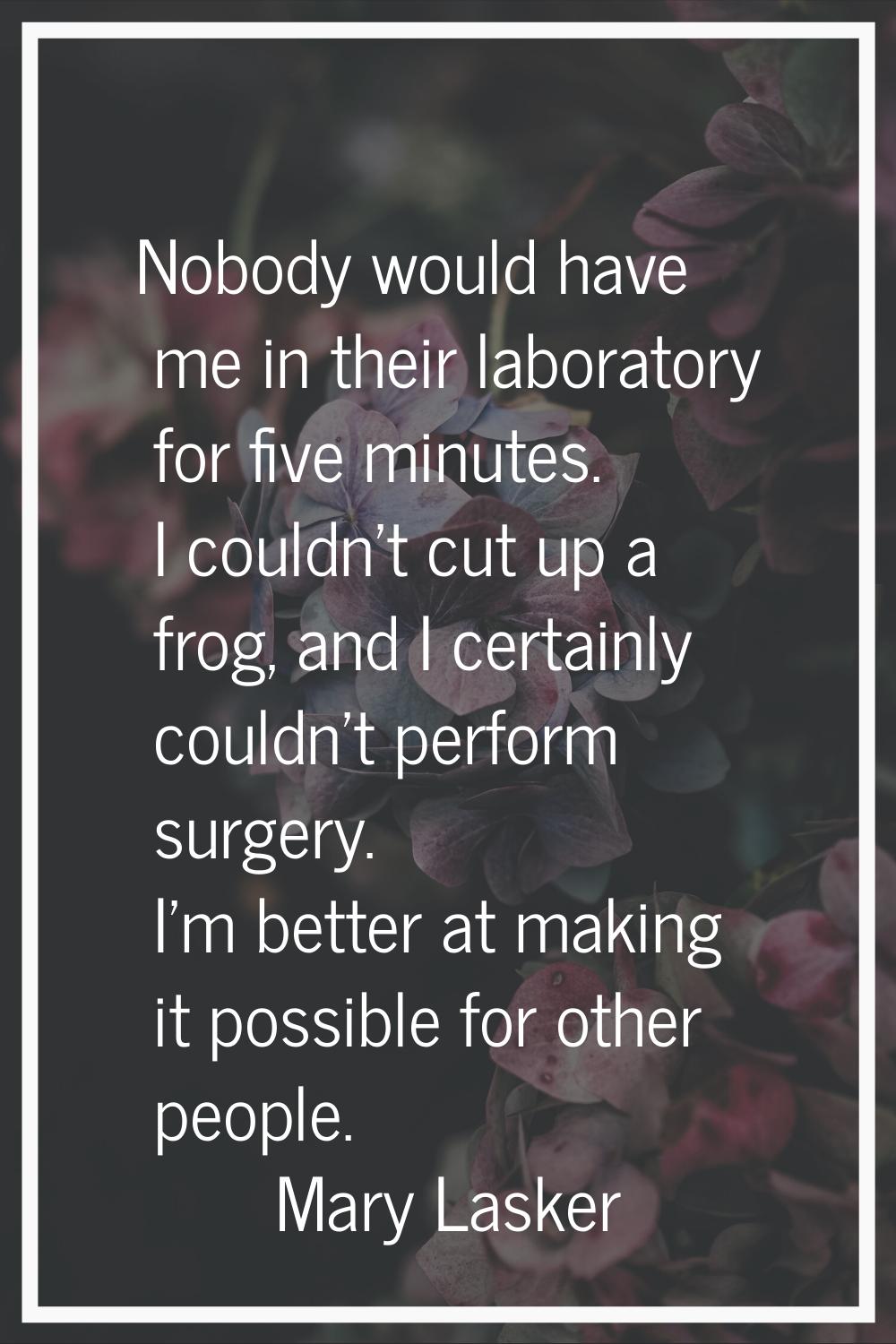 Nobody would have me in their laboratory for five minutes. I couldn't cut up a frog, and I certainl
