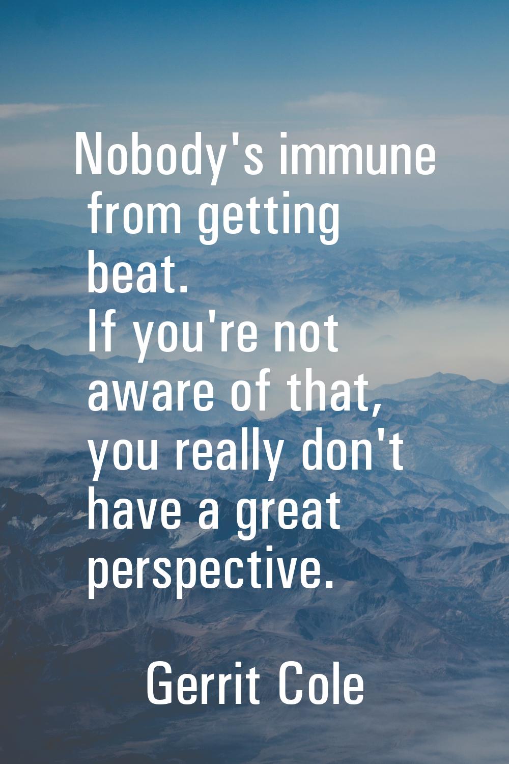 Nobody's immune from getting beat. If you're not aware of that, you really don't have a great persp