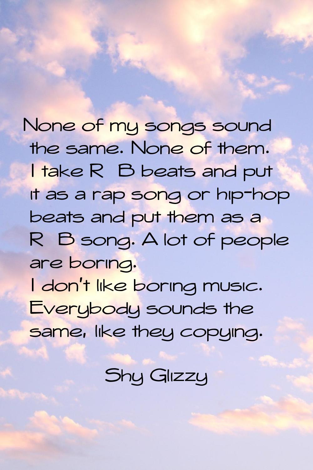 None of my songs sound the same. None of them. I take R&B beats and put it as a rap song or hip-hop