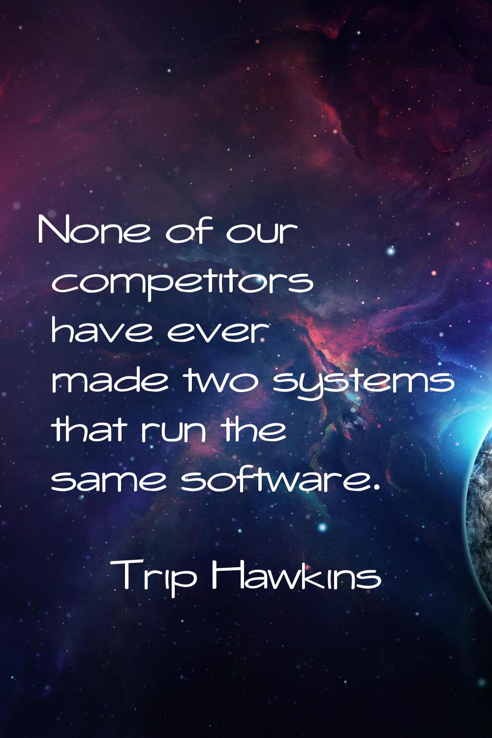 None of our competitors have ever made two systems that run the same software.