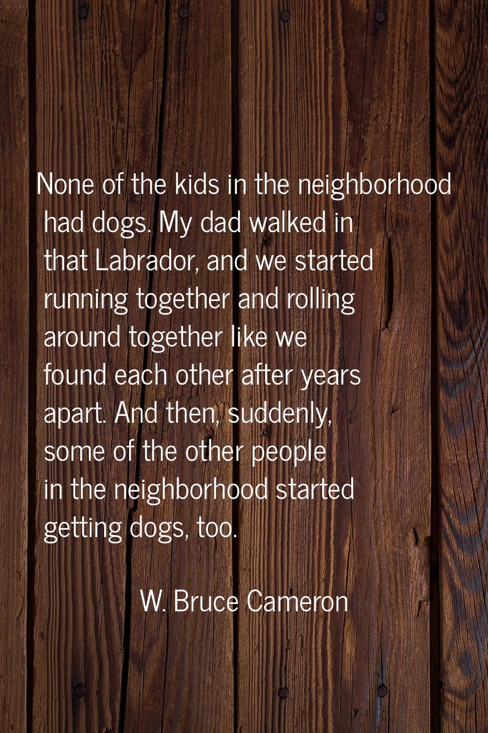 None of the kids in the neighborhood had dogs. My dad walked in that Labrador, and we started runni