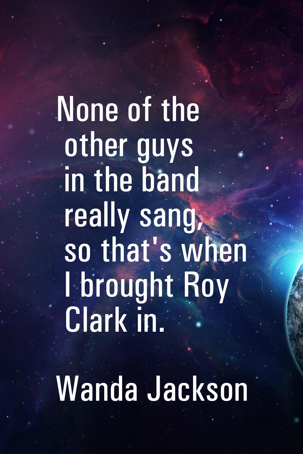 None of the other guys in the band really sang, so that's when I brought Roy Clark in.