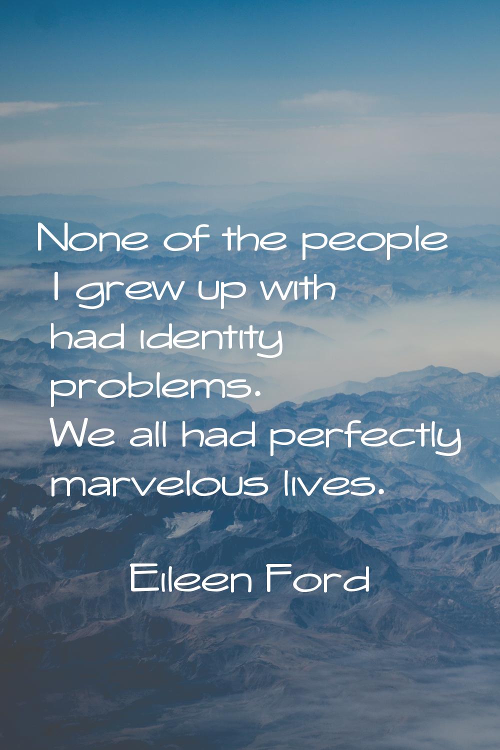 None of the people I grew up with had identity problems. We all had perfectly marvelous lives.