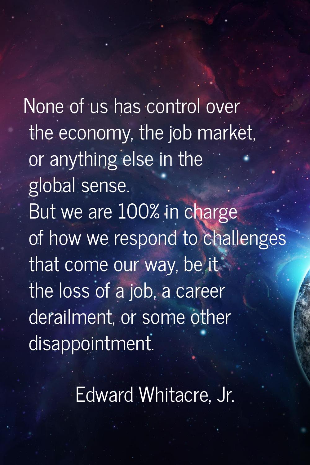 None of us has control over the economy, the job market, or anything else in the global sense. But 