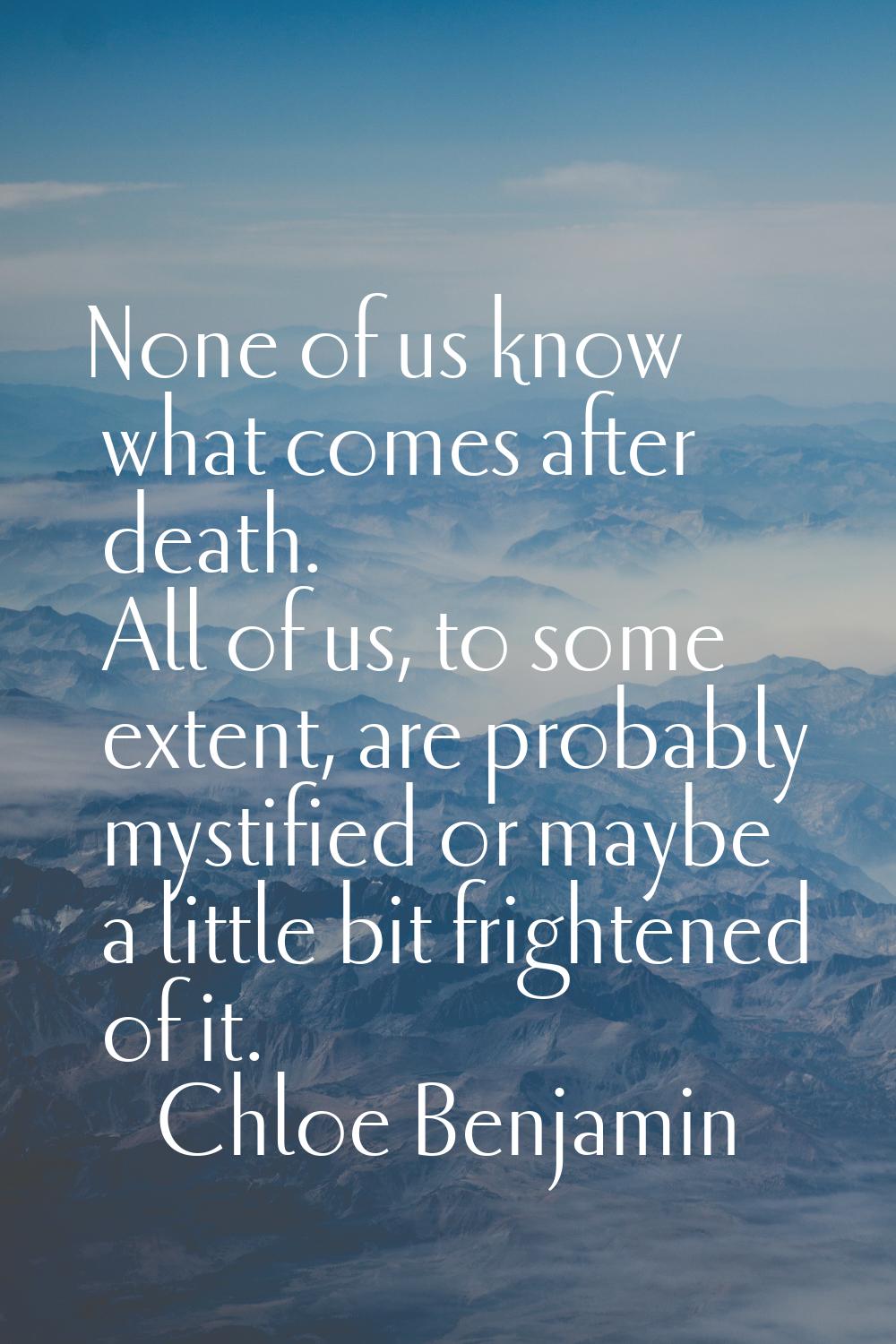 None of us know what comes after death. All of us, to some extent, are probably mystified or maybe 