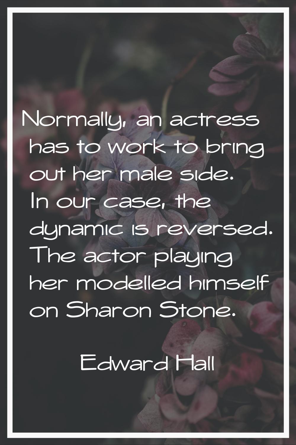 Normally, an actress has to work to bring out her male side. In our case, the dynamic is reversed. 