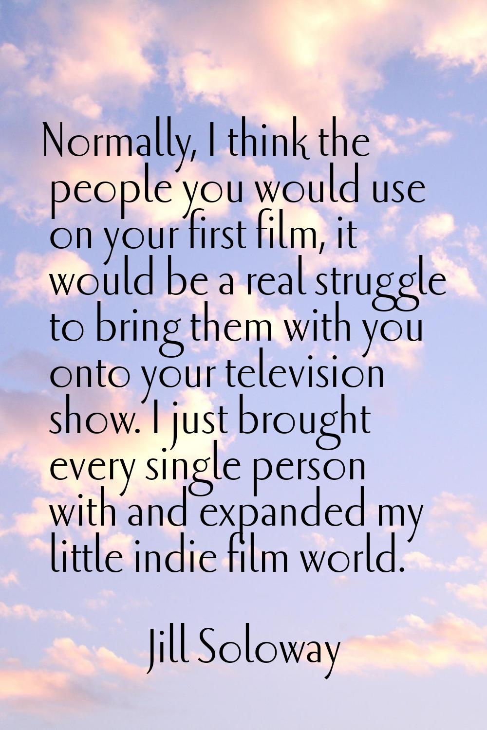 Normally, I think the people you would use on your first film, it would be a real struggle to bring