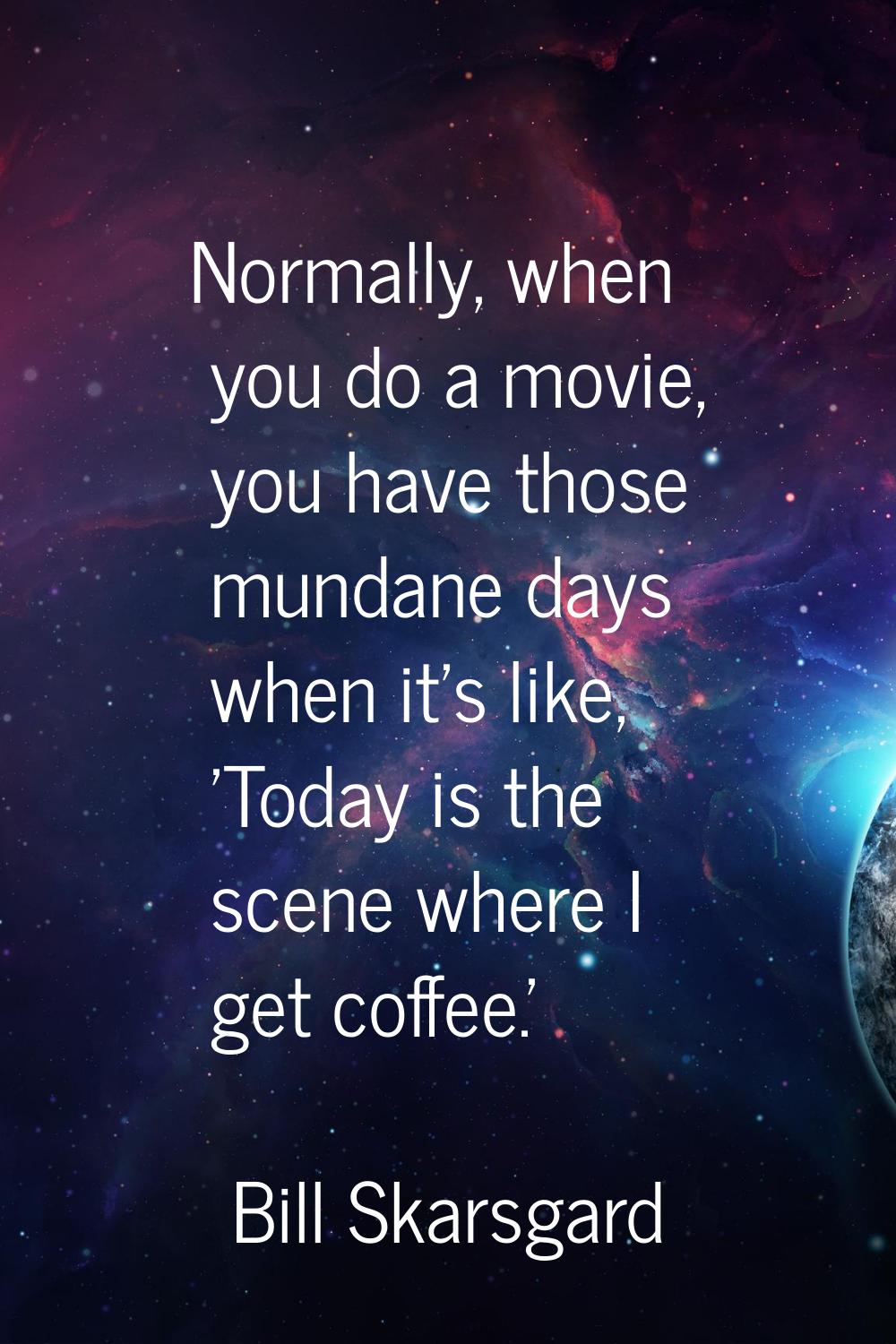 Normally, when you do a movie, you have those mundane days when it's like, 'Today is the scene wher