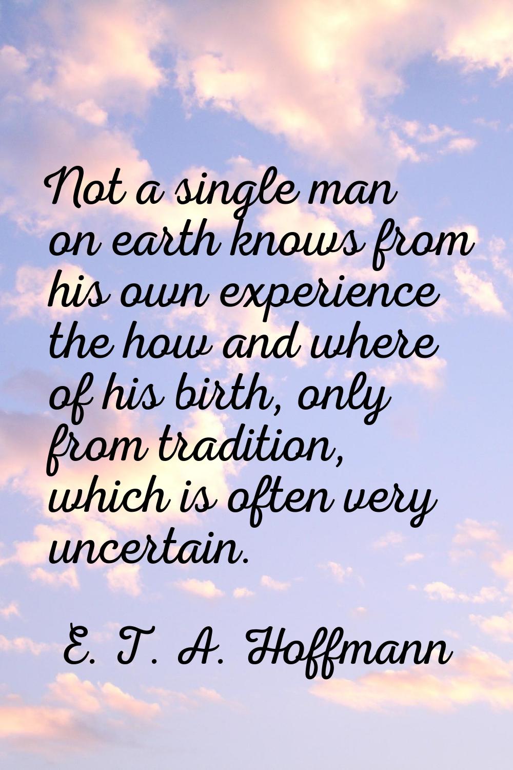 Not a single man on earth knows from his own experience the how and where of his birth, only from t
