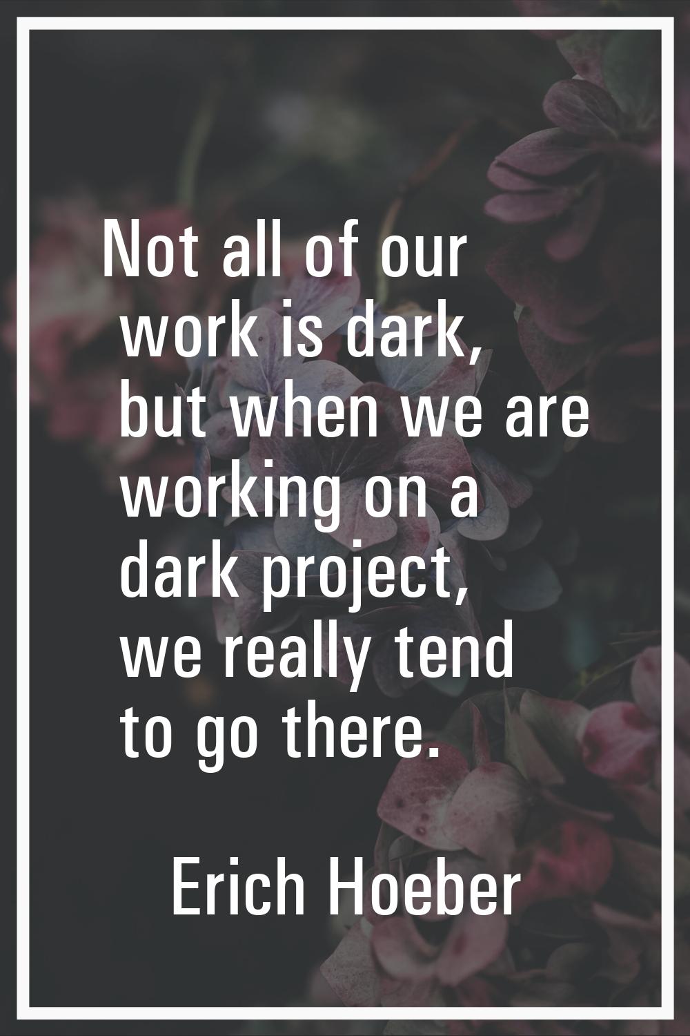 Not all of our work is dark, but when we are working on a dark project, we really tend to go there.