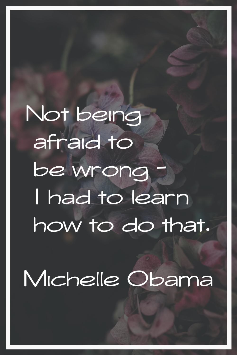 Not being afraid to be wrong - I had to learn how to do that.