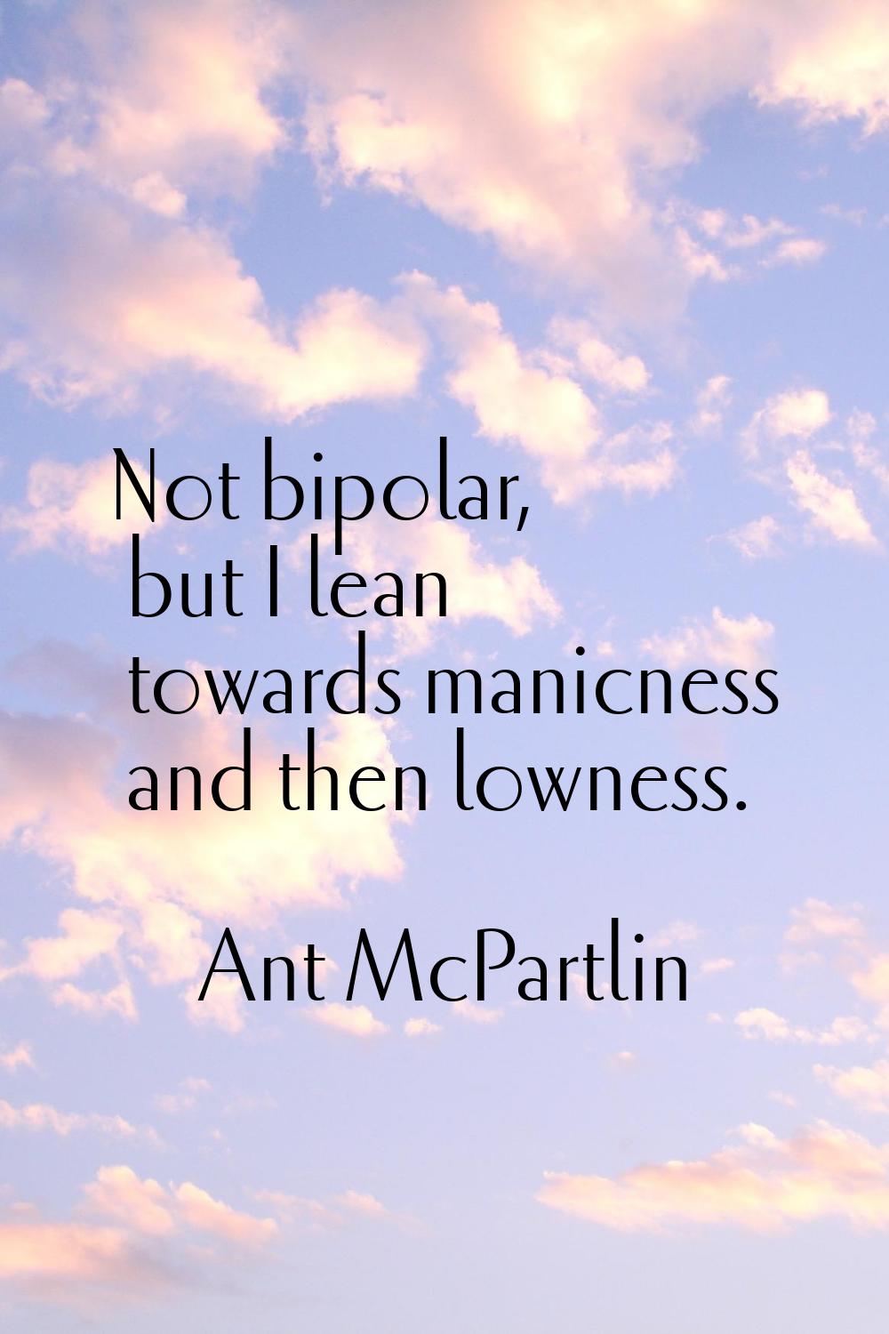 Not bipolar, but I lean towards manicness and then lowness.