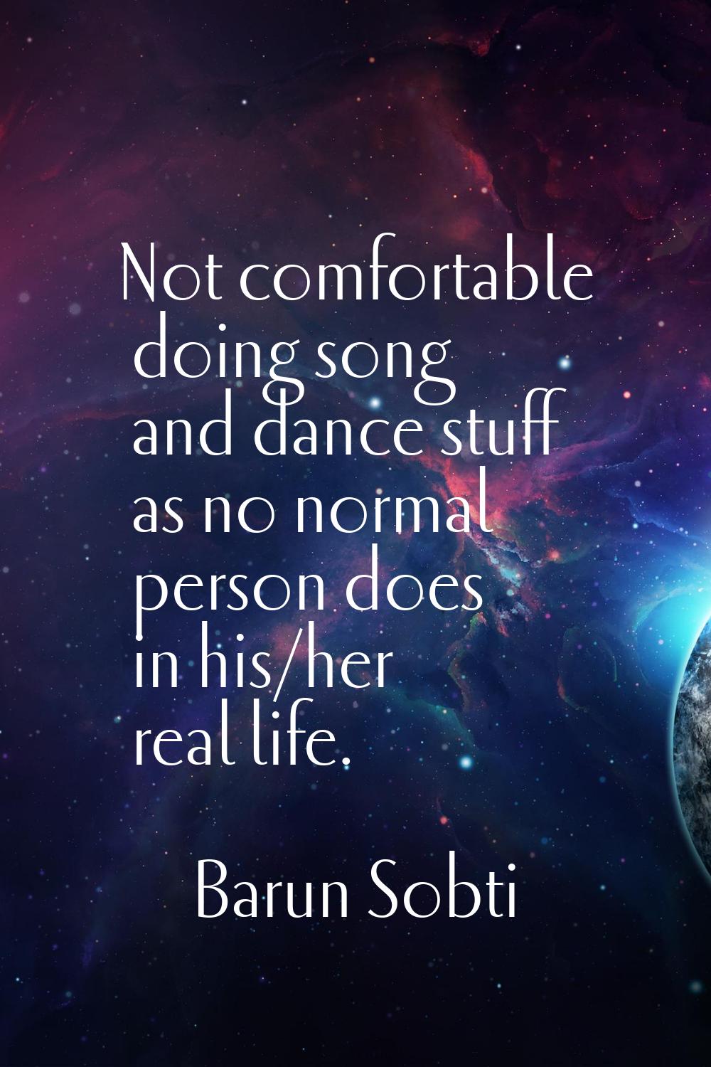 Not comfortable doing song and dance stuff as no normal person does in his/her real life.