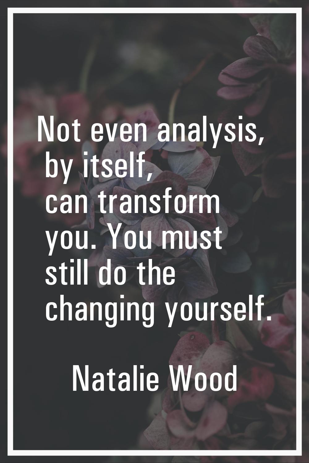 Not even analysis, by itself, can transform you. You must still do the changing yourself.