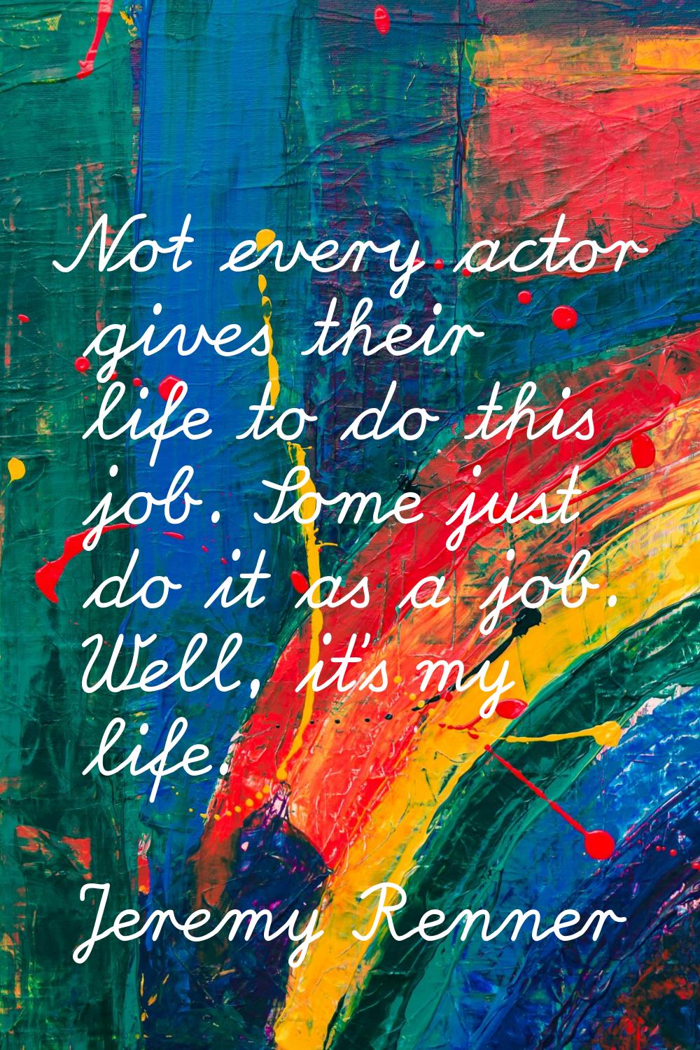 Not every actor gives their life to do this job. Some just do it as a job. Well, it's my life.