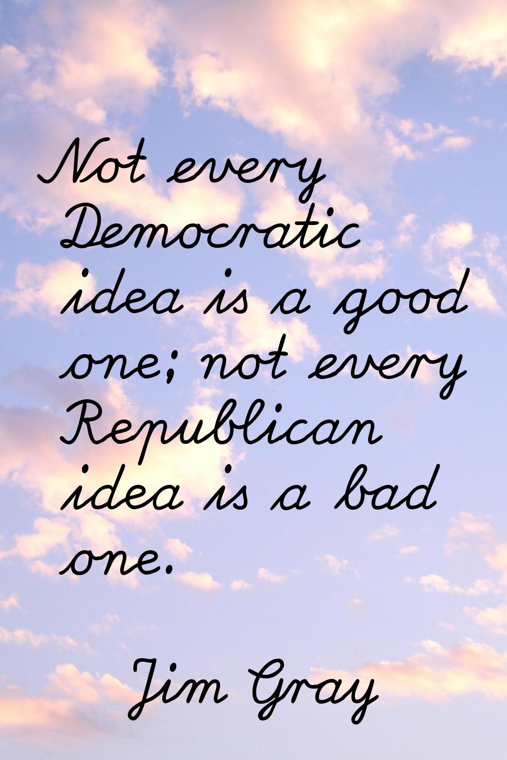 Not every Democratic idea is a good one; not every Republican idea is a bad one.