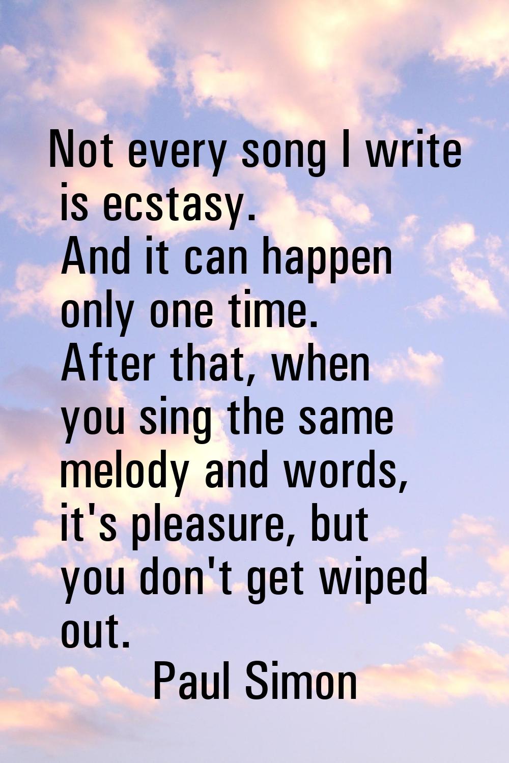 Not every song I write is ecstasy. And it can happen only one time. After that, when you sing the s