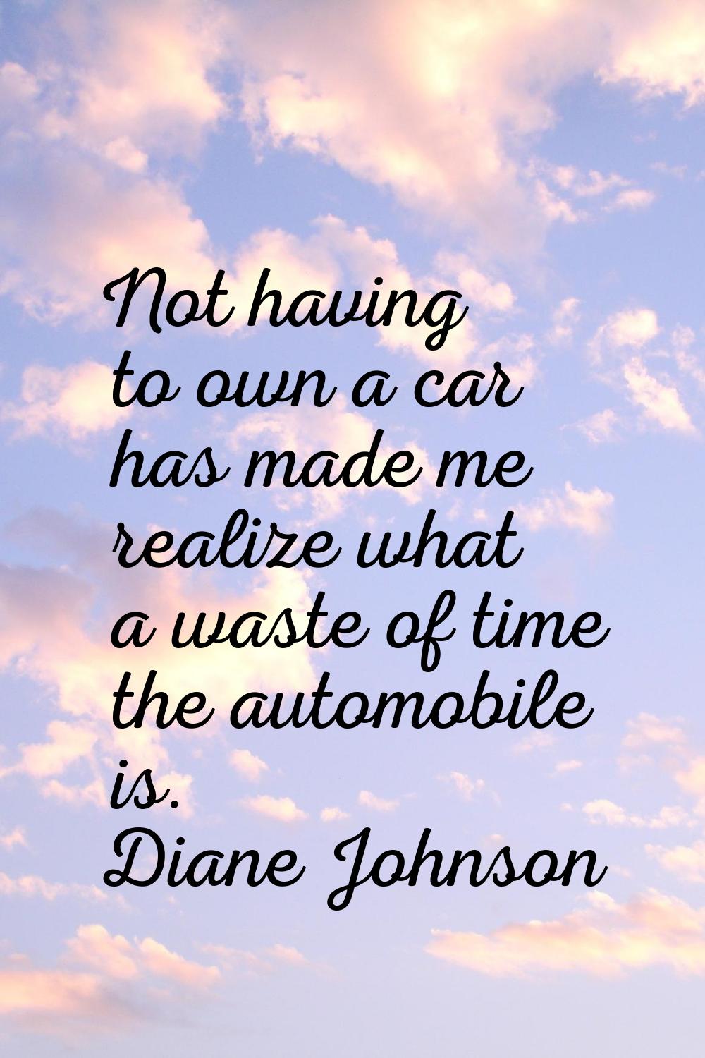 Not having to own a car has made me realize what a waste of time the automobile is.