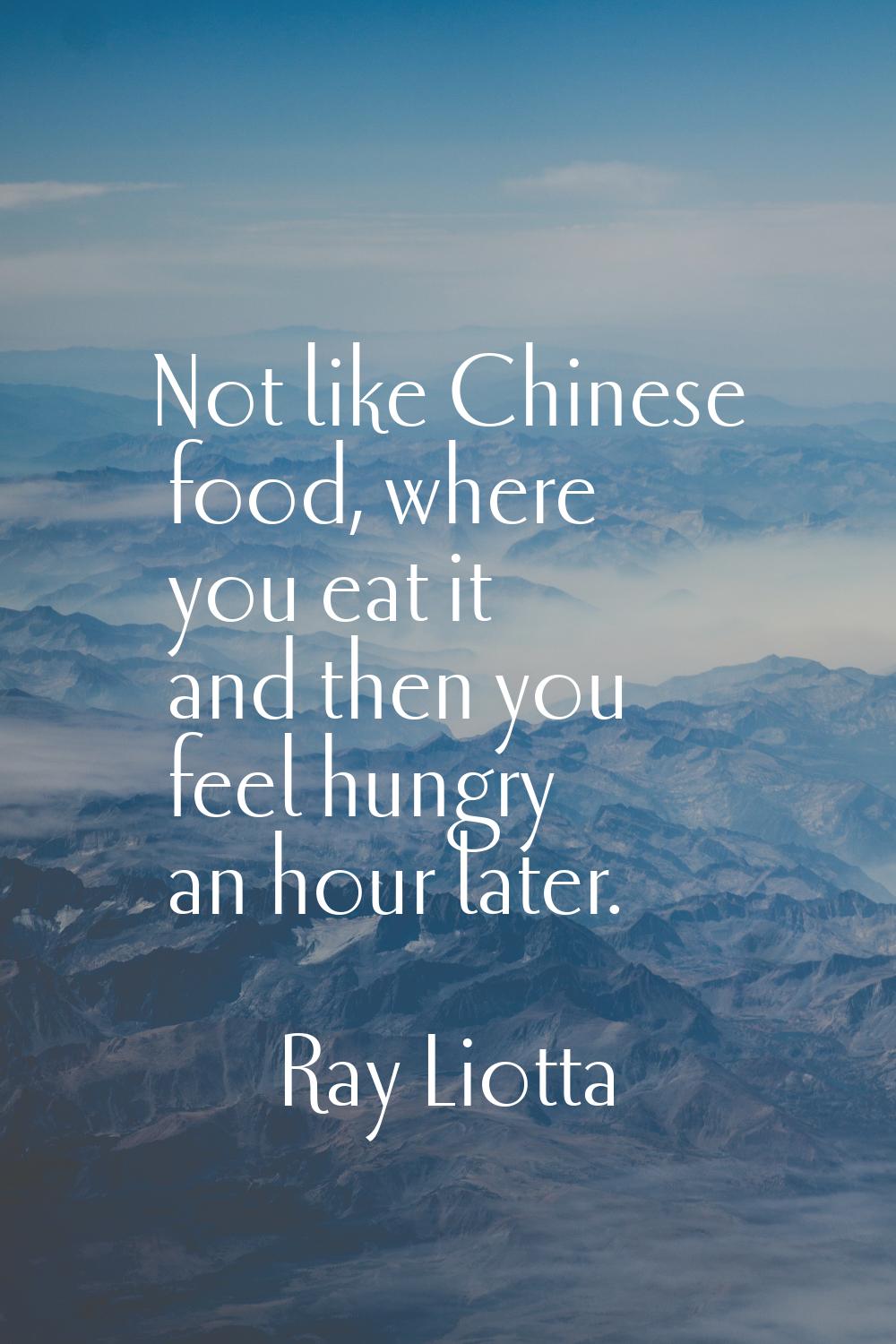 Not like Chinese food, where you eat it and then you feel hungry an hour later.