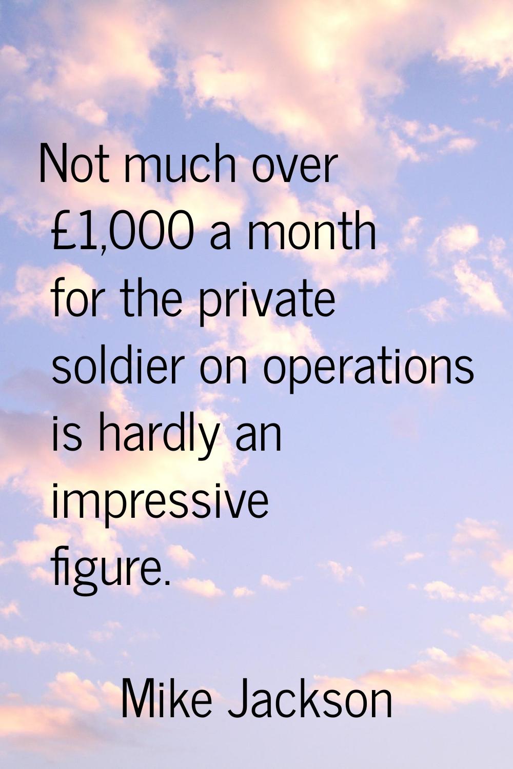 Not much over £1,000 a month for the private soldier on operations is hardly an impressive figure.