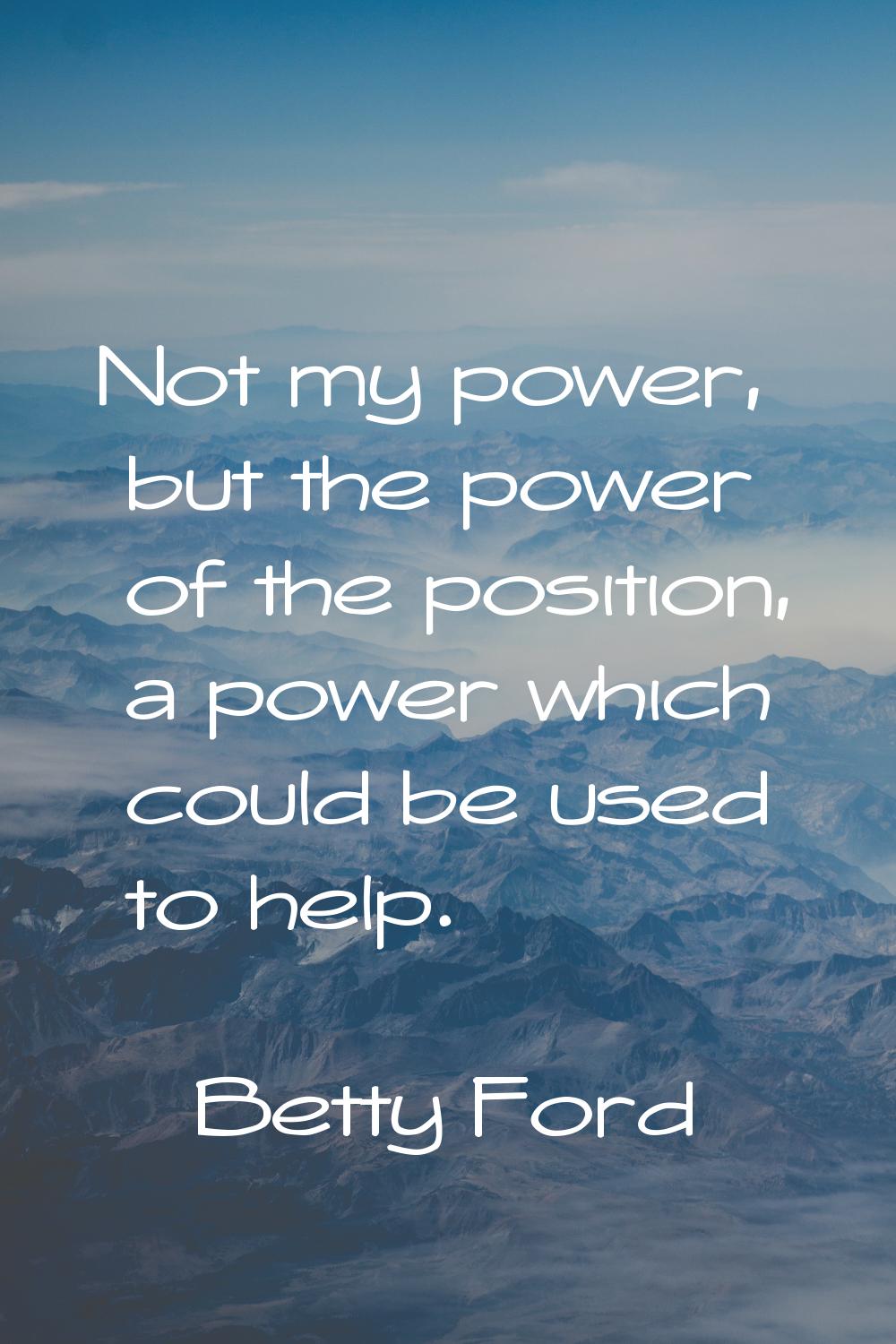 Not my power, but the power of the position, a power which could be used to help.