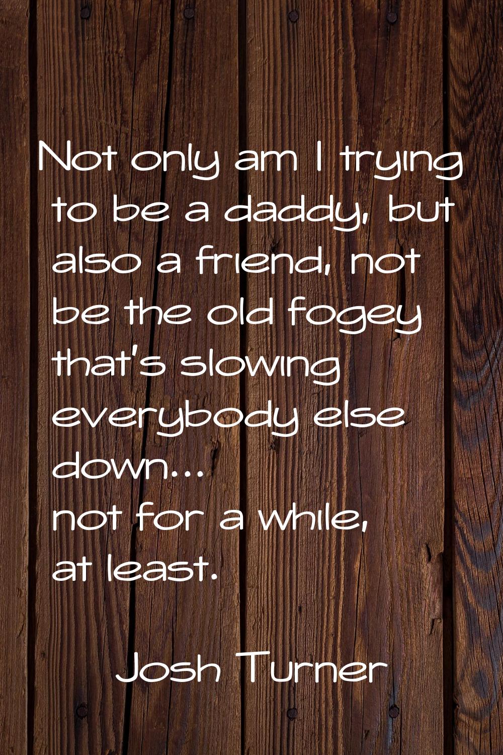 Not only am I trying to be a daddy, but also a friend, not be the old fogey that's slowing everybod