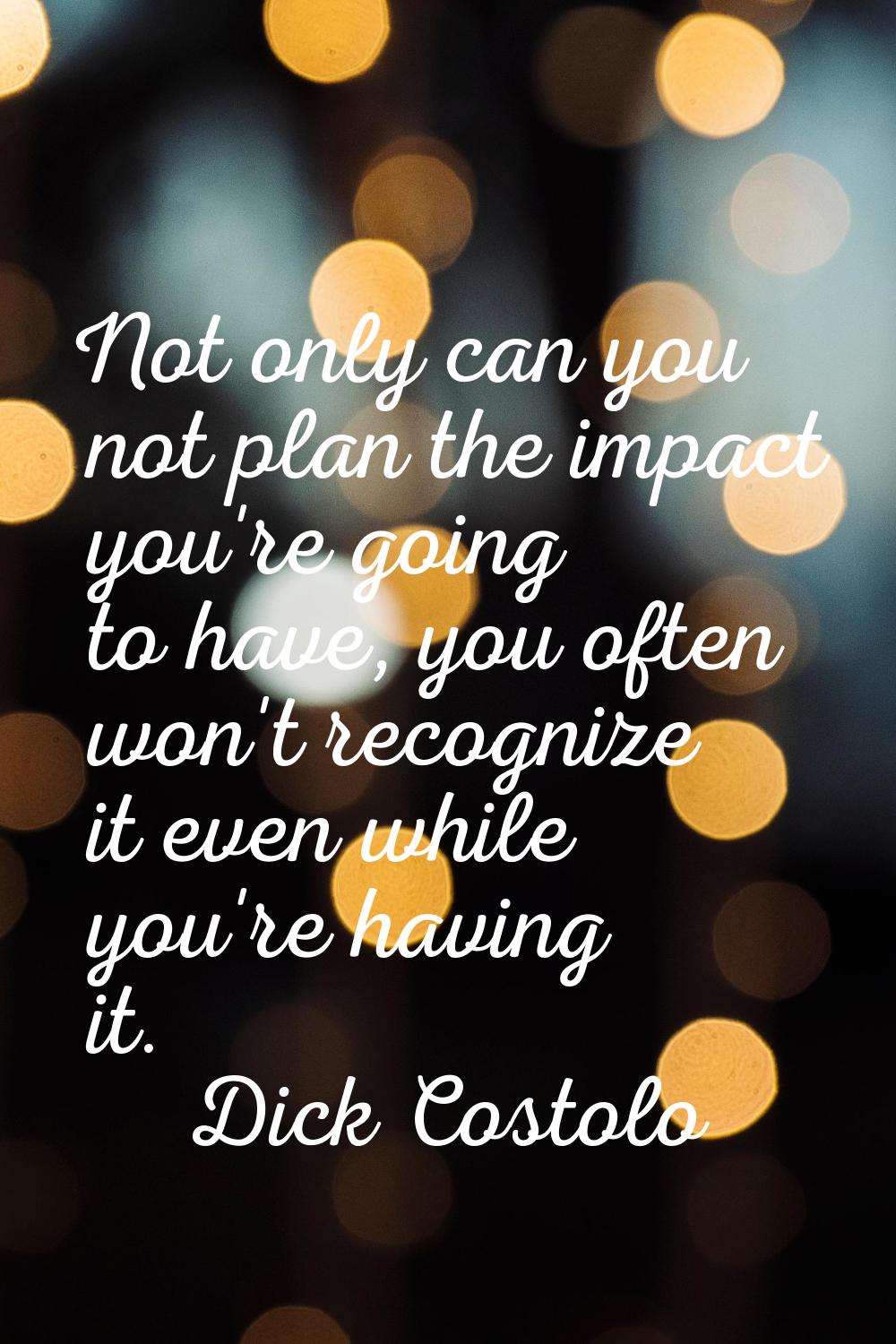 Not only can you not plan the impact you're going to have, you often won't recognize it even while 