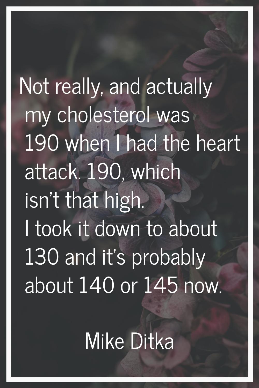 Not really, and actually my cholesterol was 190 when I had the heart attack. 190, which isn't that 