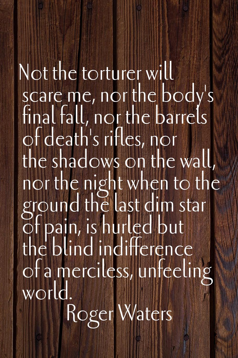 Not the torturer will scare me, nor the body's final fall, nor the barrels of death's rifles, nor t