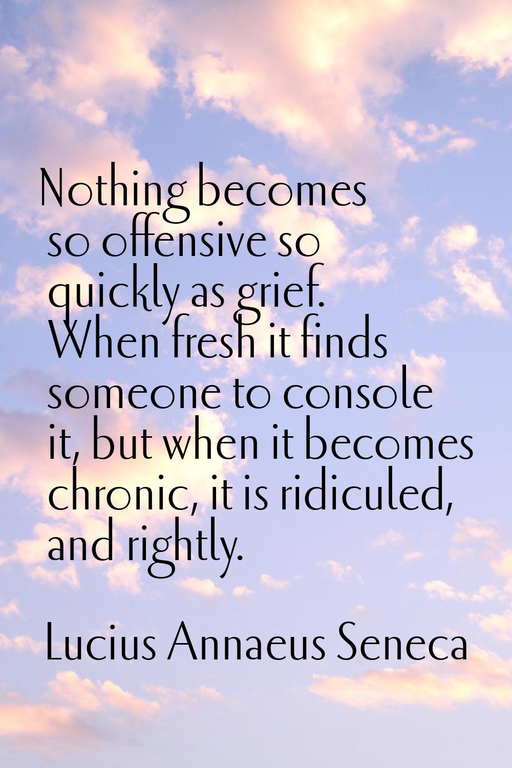 Nothing becomes so offensive so quickly as grief. When fresh it finds someone to console it, but wh