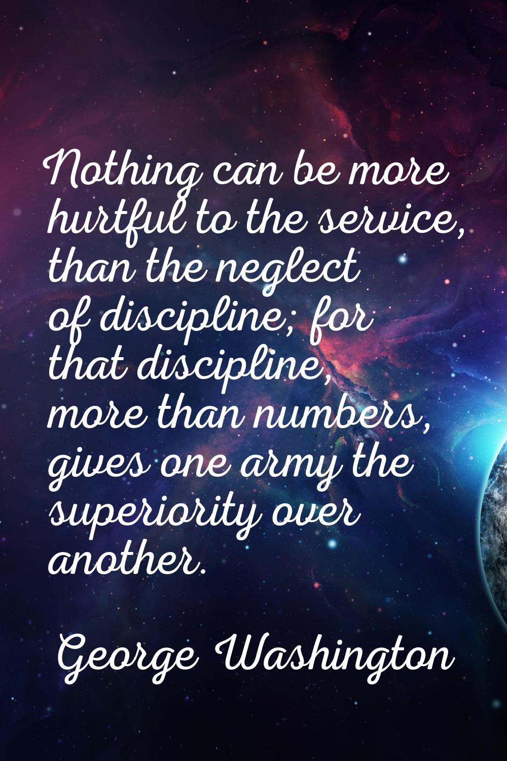 Nothing can be more hurtful to the service, than the neglect of discipline; for that discipline, mo