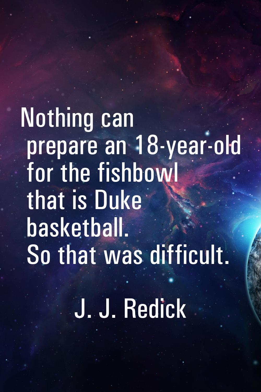 Nothing can prepare an 18-year-old for the fishbowl that is Duke basketball. So that was difficult.