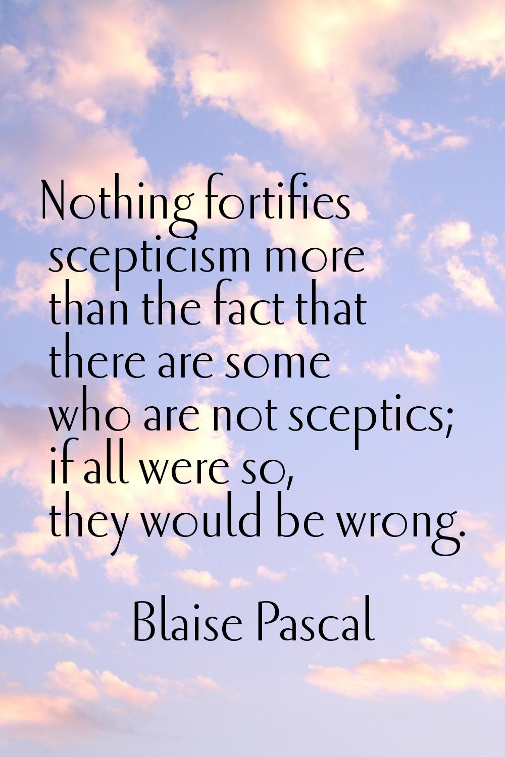 Nothing fortifies scepticism more than the fact that there are some who are not sceptics; if all we